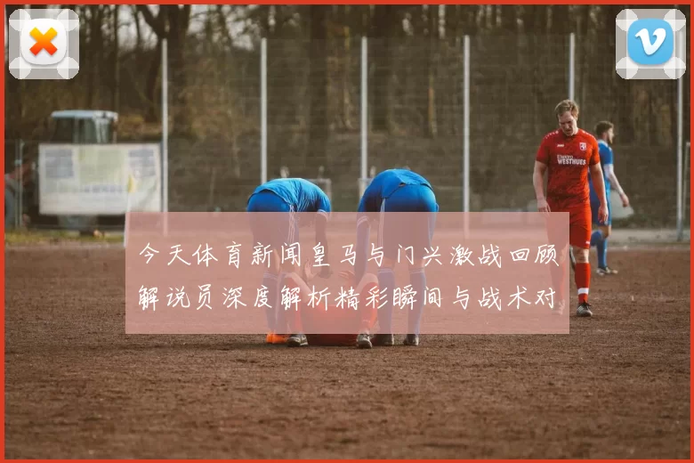 今天体育新闻皇马与门兴激战回顾解说员深度解析精彩瞬间与战术对决