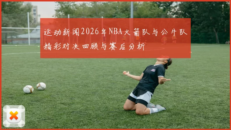 运动新闻2026年NBA火箭队与公牛队精彩对决回顾与赛后分析