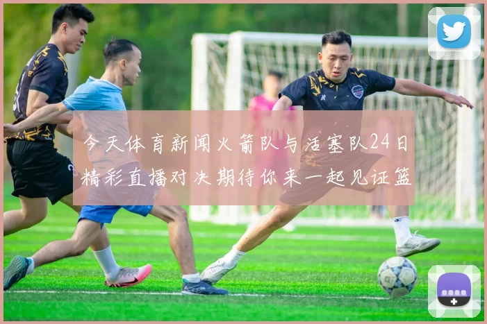 今天体育新闻火箭队与活塞队24日精彩直播对决期待你来一起见证篮球盛宴