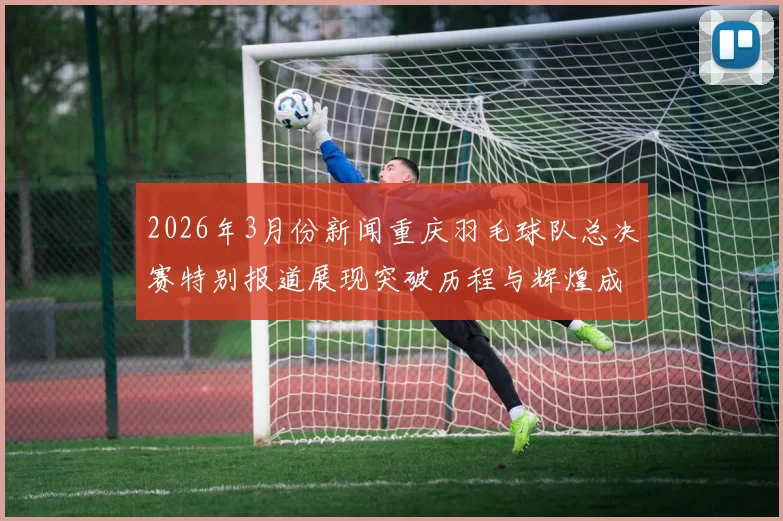 2026年3月份新闻重庆羽毛球队总决赛特别报道展现突破历程与辉煌成就的背后故事