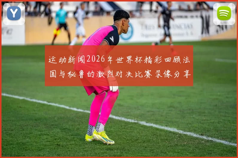 运动新闻2026年世界杯精彩回顾法国与秘鲁的激烈对决比赛录像分享