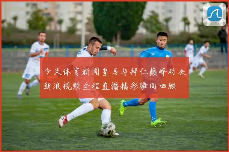 今天体育新闻皇马与拜仁巅峰对决新浪视频全程直播精彩瞬间回顾