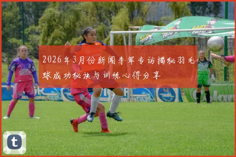 2026年3月份新闻李军专访揭秘羽毛球成功秘诀与训练心得分享