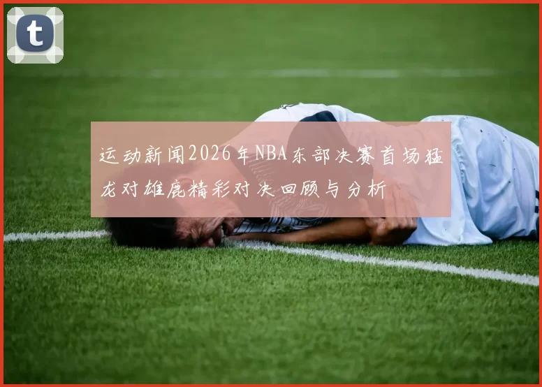 运动新闻2026年NBA东部决赛首场猛龙对雄鹿精彩对决回顾与分析