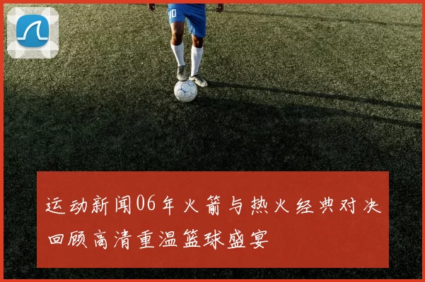 运动新闻06年火箭与热火经典对决回顾高清重温篮球盛宴